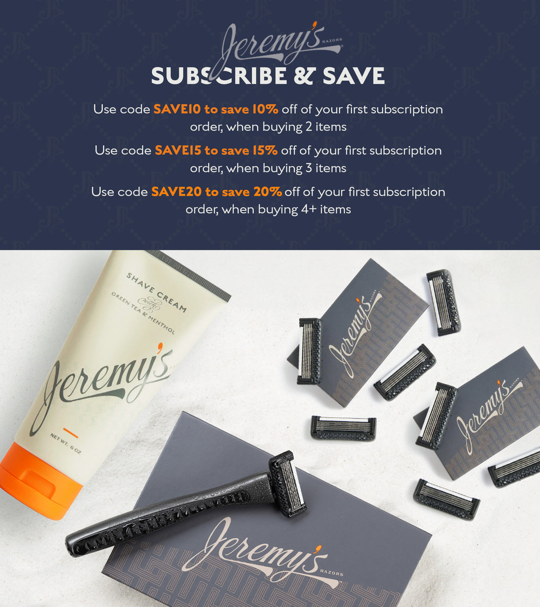 Jeremy's Razors Subscribe & Save. Use code Save10 to save 10% off of your first subscription order, when buying 2 items. Use code Save15 to save 15% off of your first subscription order, when buying 3 items. Use code Save20 to save 20% off of your first subscription order, when buying 4+ items.
